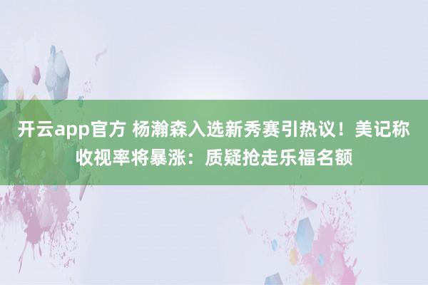 开云app官方 杨瀚森入选新秀赛引热议!美记称收视率将暴涨:质疑抢走乐福名额