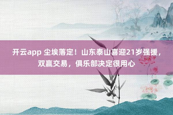 开云app 尘埃落定!山东泰山喜迎21岁强援,双赢交易,俱乐部决定很用心