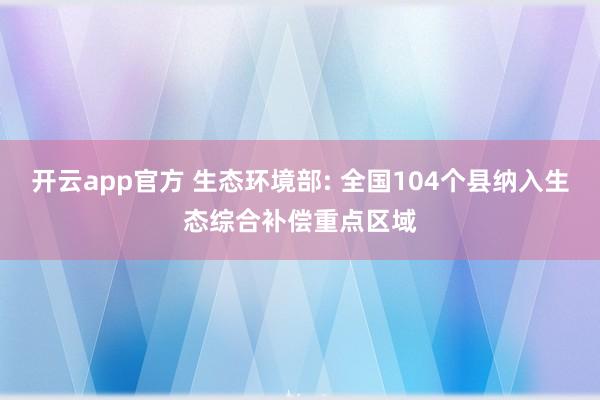 开云app官方 生态环境部: 全国104个县纳入生态综合补偿重点区域