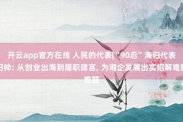 开云app官方在线 人民的代表|“90后”海归代表阳帅: 从创业出海到履职建言， 为湘企发展出实招解难题
