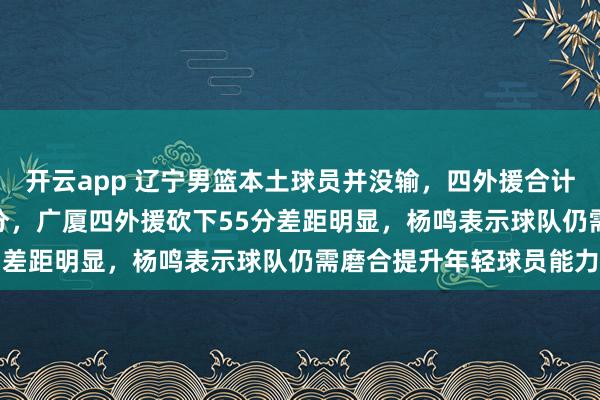 开云app 辽宁男篮本土球员并没输，四外援合计仅得28分莫兰德独得1分，广厦四外援砍下55分差距明显，杨鸣表示球队仍需磨合提升年轻球员能力