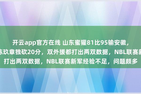 开云app官方在线 山东蜜獾81比95输安徽，赛季首败无缘两连胜，陈玖章独砍20分，双外援都打出两双数据，NBL联赛新军经验不足，问题颇多