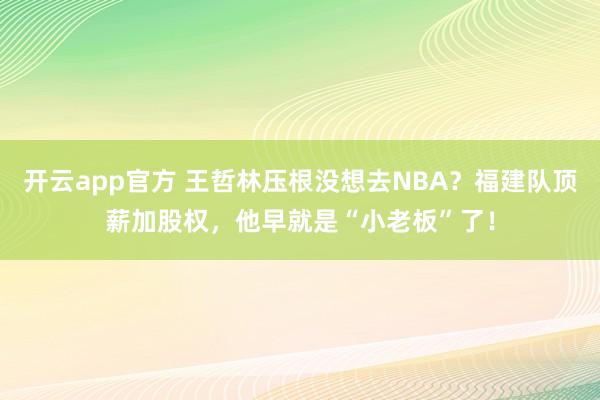 开云app官方 王哲林压根没想去NBA？福建队顶薪加股权，他早就是“小老板”了！