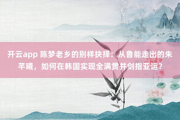 开云app 陈梦老乡的别样抉择：从鲁能走出的朱芊曦，如何在韩国实现全满贯并剑指亚运？