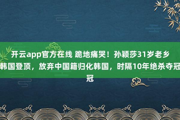 开云app官方在线 跪地痛哭！孙颖莎31岁老乡韩国登顶，放弃中国籍归化韩国，时隔10年绝杀夺冠