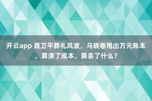 开云app 聂卫平葬礼风波，马晓春甩出万元账本，算清了成本，算丢了什么？