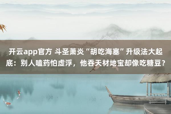 开云app官方 斗圣萧炎“胡吃海塞”升级法大起底：别人嗑药怕虚浮，他吞天材地宝却像吃糖豆？