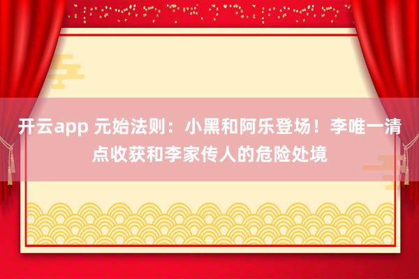 开云app 元始法则:小黑和阿乐登场!李唯一清点收获和李家传人的危险处境
