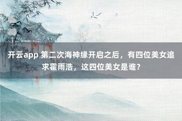 开云app 第二次海神缘开启之后，有四位美女追求霍雨浩，这四位美女是谁？