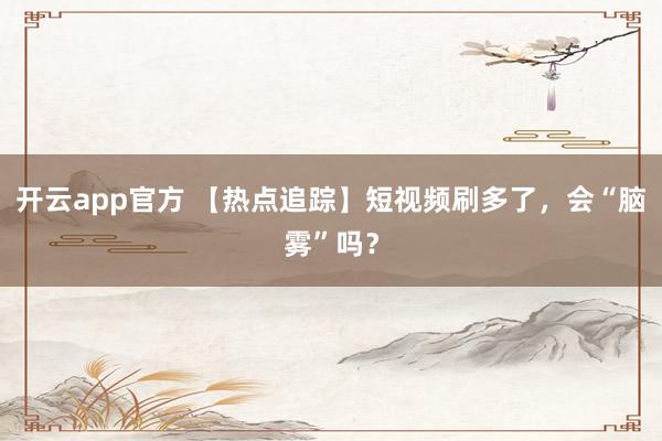 开云app官方 【热点追踪】短视频刷多了,会“脑雾”吗?