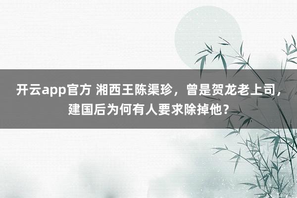开云app官方 湘西王陈渠珍，曾是贺龙老上司，建国后为何有人要求除掉他？
