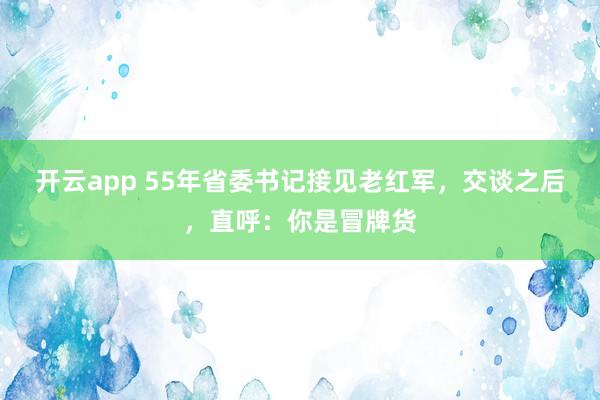 开云app 55年省委书记接见老红军,交谈之后,直呼:你是冒牌货