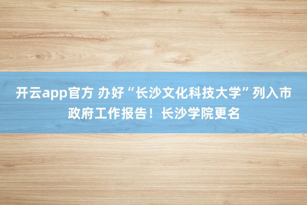 开云app官方 办好“长沙文化科技大学”列入市政府工作报告！长沙学院更名