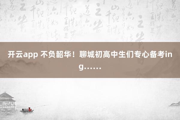 开云app 不负韶华！聊城初高中生们专心备考ing……