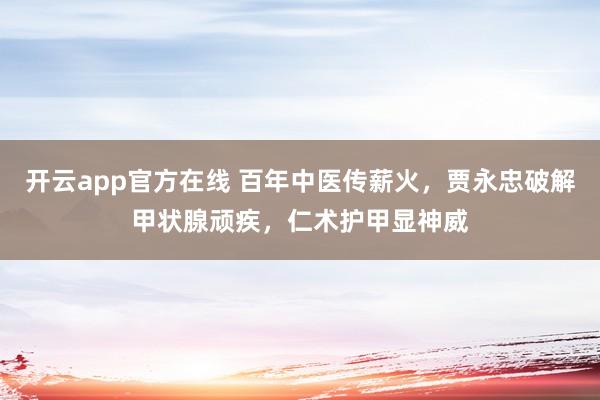 开云app官方在线 百年中医传薪火，贾永忠破解甲状腺顽疾，仁术护甲显神威