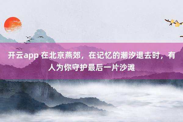 开云app 在北京燕郊,在记忆的潮汐退去时,有人为你守护最后一片沙滩
