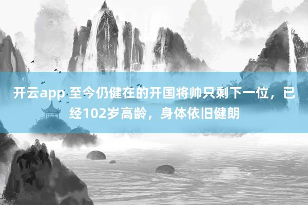 开云app 至今仍健在的开国将帅只剩下一位，已经102岁高龄，身体依旧健朗