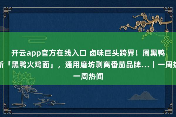 开云app官方在线入口 卤味巨头跨界！周黑鸭上新「黑鸭火鸡面」，通用磨坊剥离番茄品牌…丨一周热闻