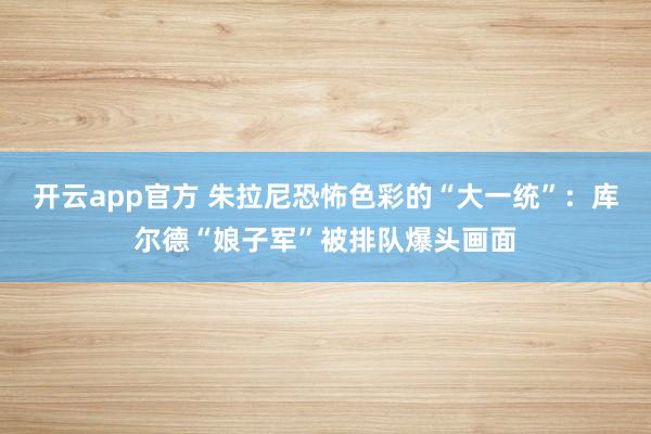 开云app官方 朱拉尼恐怖色彩的“大一统”：库尔德“娘子军”被排队爆头画面