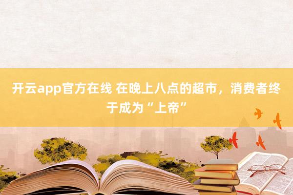 开云app官方在线 在晚上八点的超市,消费者终于成为“上帝”