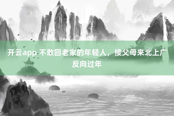 开云app 不敢回老家的年轻人,接父母来北上广反向过年
