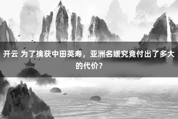 开云 为了擒获中田英寿，亚洲名媛究竟付出了多大的代价？