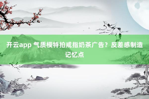 开云app 气质模特拍戒指奶茶广告？反差感制造记忆点