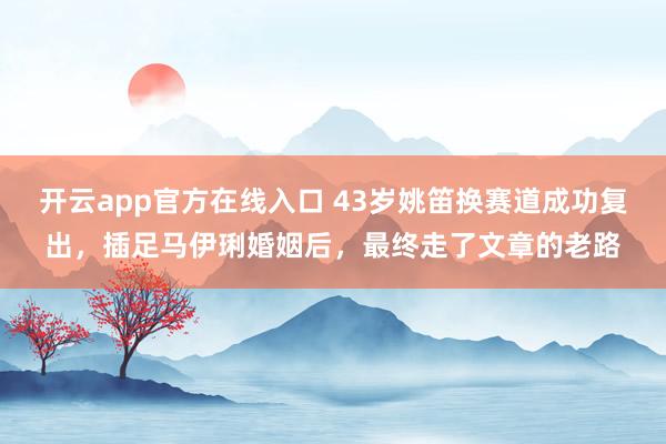 开云app官方在线入口 43岁姚笛换赛道成功复出，插足马伊琍婚姻后，最终走了文章的老路