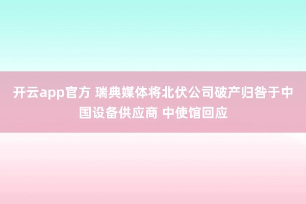 开云app官方 瑞典媒体将北伏公司破产归咎于中国设备供应商 中使馆回应