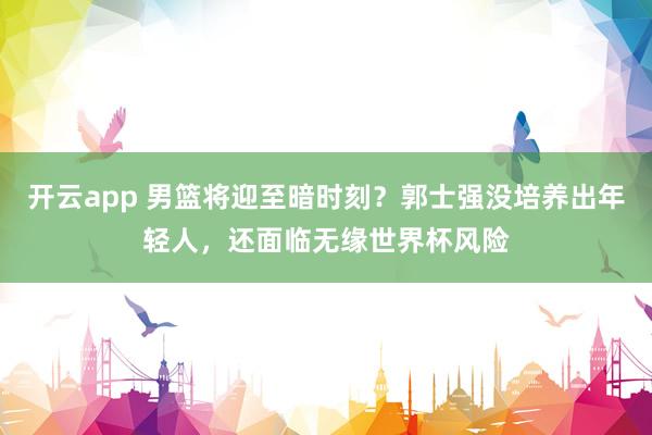 开云app 男篮将迎至暗时刻？郭士强没培养出年轻人，还面临无缘世界杯风险