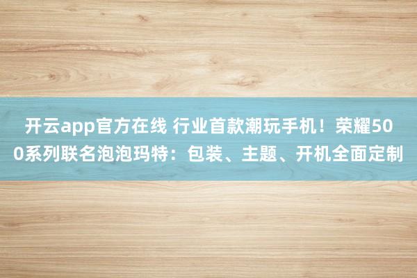 开云app官方在线 行业首款潮玩手机！荣耀500系列联名泡泡玛特：包装、主题、开机全面定制