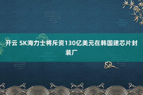 开云 SK海力士将斥资130亿美元在韩国建芯片封装厂