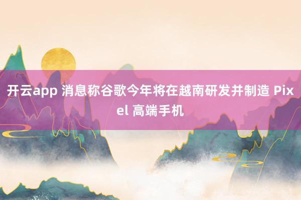 开云app 消息称谷歌今年将在越南研发并制造 Pixel 高端手机