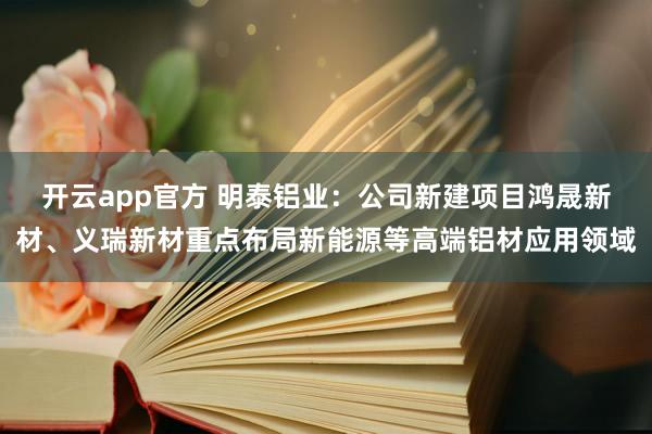 开云app官方 明泰铝业：公司新建项目鸿晟新材、义瑞新材重点布局新能源等高端铝材应用领域