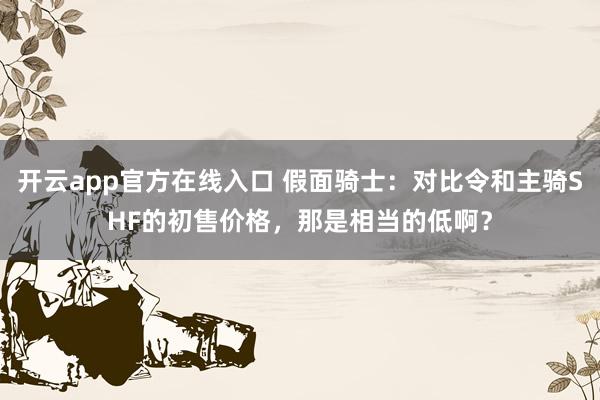 开云app官方在线入口 假面骑士：对比令和主骑SHF的初售价格，那是相当的低啊？
