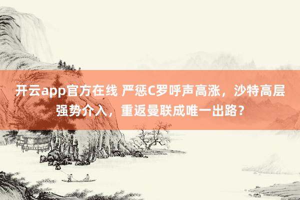 开云app官方在线 严惩C罗呼声高涨，沙特高层强势介入，重返曼联成唯一出路？