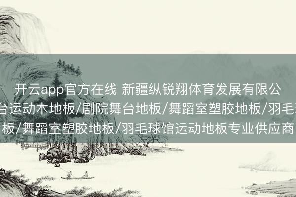 开云app官方在线 新疆纵锐翔体育发展有限公司：塑胶卷材地垫/舞台运动木地板/剧院舞台地板/舞蹈室塑胶地板/羽毛球馆运动地板专业供应商
