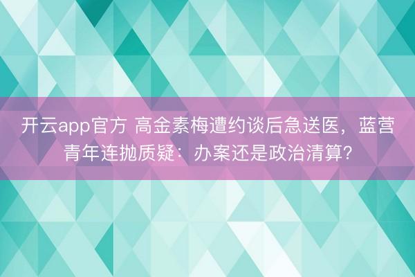 开云app官方 高金素梅遭约谈后急送医，蓝营青年连抛质疑：办案还是政治清算？