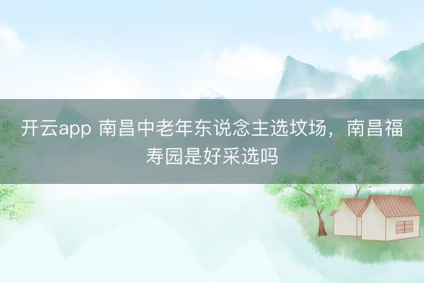 开云app 南昌中老年东说念主选坟场,南昌福寿园是好采选吗