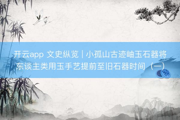 开云app 文史纵览 | 小孤山古迹岫玉石器将东谈主类用玉手艺提前至旧石器时间（一）
