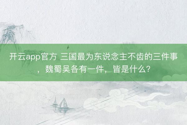 开云app官方 三国最为东说念主不齿的三件事，魏蜀吴各有一件，皆是什么？