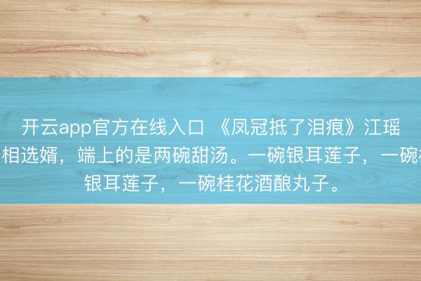 开云app官方在线入口 《凤冠抵了泪痕》江瑶萧景元江芙 丞相选婿，端上的是两碗甜汤。一碗银耳莲子，一碗桂花酒酿丸子。