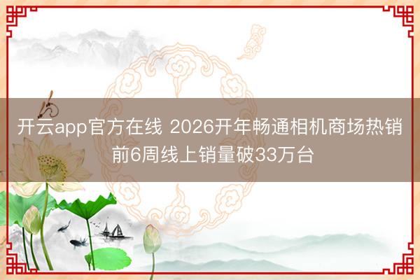 开云app官方在线 2026开年畅通相机商场热销 前6周线上销量破33万台