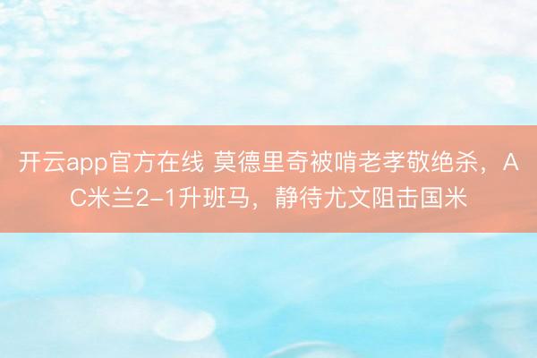 开云app官方在线 莫德里奇被啃老孝敬绝杀，AC米兰2-1升班马，静待尤文阻击国米