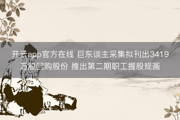 开云app官方在线 巨东谈主采集拟刊出3419万股回购股份 推出第二期职工握股规画