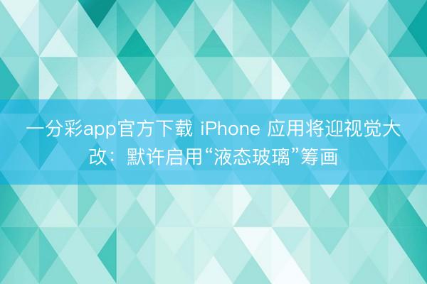 一分彩app官方下载 iPhone 应用将迎视觉大改：默许启用“液态玻璃”筹画