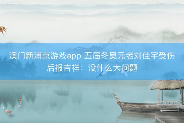 澳门新浦京游戏app 五届冬奥元老刘佳宇受伤后报吉祥：没什么大问题