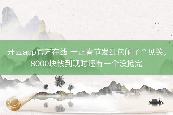开云app官方在线 于正春节发红包闹了个见笑，8000块钱到现时还有一个没抢完