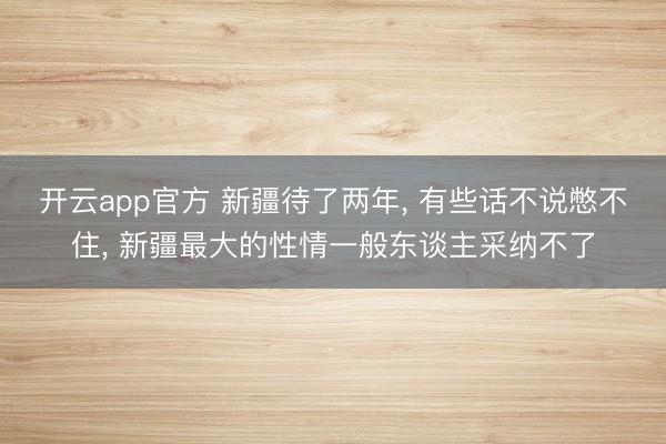 开云app官方 新疆待了两年， 有些话不说憋不住， 新疆最大的性情一般东谈主采纳不了