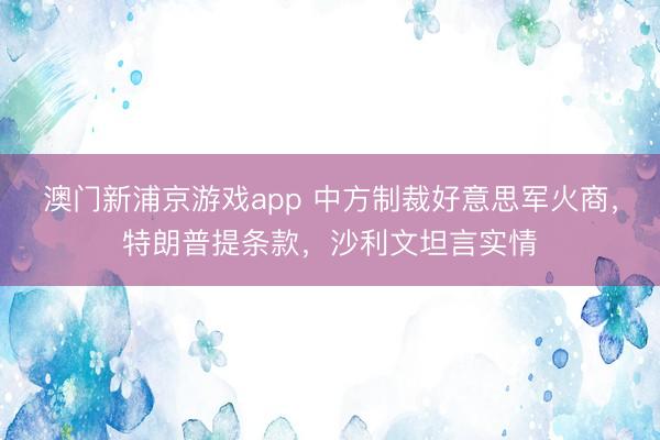 澳门新浦京游戏app 中方制裁好意思军火商，特朗普提条款，沙利文坦言实情